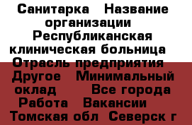 Санитарка › Название организации ­ Республиканская клиническая больница › Отрасль предприятия ­ Другое › Минимальный оклад ­ 1 - Все города Работа » Вакансии   . Томская обл.,Северск г.